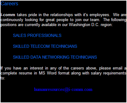 Text Box: Careers
i-comm takes pride in the relationships with it's employees.  We are continuously looking for great people to join our team.  The following positions are currently available in our Washington D.C. region:
SALES PROFESSIONALS
SKILLED TELECOM TECHNICIANS
SKILLED DATA NETWORKING TECHNICIANS
If you have an interest in any of the careers above, please email a complete resume in MS Word format along with salary requirements to:
humanresources@i-comm.com
 
